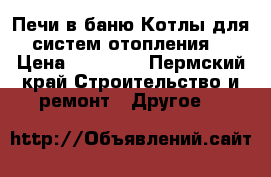 Печи в баню Котлы для систем отопления  › Цена ­ 18 500 - Пермский край Строительство и ремонт » Другое   